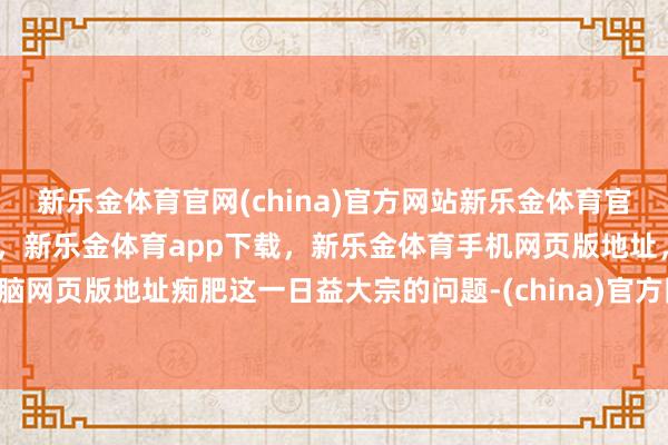 新乐金体育官网(china)官方网站新乐金体育官网中国)官方网站登录入口，新乐金体育app下载，新乐金体育手机网页版地址，新乐金体育电脑网页版地址痴肥这一日益大宗的问题-(china)官方网站新乐金体育官网中国)官方网站登录入口