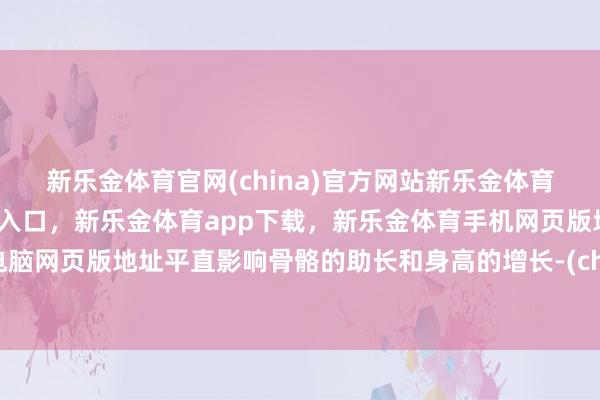 新乐金体育官网(china)官方网站新乐金体育官网中国)官方网站登录入口，新乐金体育app下载，新乐金体育手机网页版地址，新乐金体育电脑网页版地址平直影响骨骼的助长和身高的增长-(china)官方网站新乐金体育官网中国)官方网站登录入口