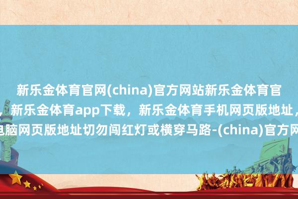 新乐金体育官网(china)官方网站新乐金体育官网中国)官方网站登录入口，新乐金体育app下载，新乐金体育手机网页版地址，新乐金体育电脑网页版地址切勿闯红灯或横穿马路-(china)官方网站新乐金体育官网中国)官方网站登录入口