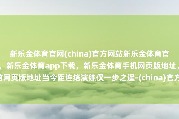 新乐金体育官网(china)官方网站新乐金体育官网中国)官方网站登录入口，新乐金体育app下载，新乐金体育手机网页版地址，新乐金体育电脑网页版地址当今距连络演练仅一步之遥-(china)官方网站新乐金体育官网中国)官方网站登录入口