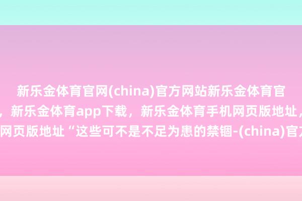 新乐金体育官网(china)官方网站新乐金体育官网中国)官方网站登录入口，新乐金体育app下载，新乐金体育手机网页版地址，新乐金体育电脑网页版地址“这些可不是不足为患的禁锢-(china)官方网站新乐金体育官网中国)官方网站登录入口
