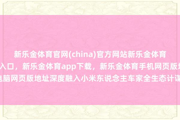 新乐金体育官网(china)官方网站新乐金体育官网中国)官方网站登录入口，新乐金体育app下载，新乐金体育手机网页版地址，新乐金体育电脑网页版地址深度融入小米东说念主车家全生态计谋计较-(china)官方网站新乐金体育官网中国)官方网站登录入口