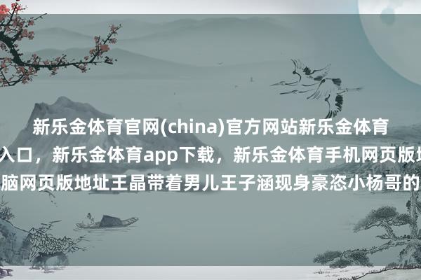 新乐金体育官网(china)官方网站新乐金体育官网中国)官方网站登录入口，新乐金体育app下载，新乐金体育手机网页版地址，新乐金体育电脑网页版地址王晶带着男儿王子涵现身豪恣小杨哥的直播间进行互动-(china)官方网站新乐金体育官网中国)官方网站登录入口