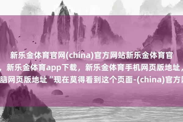 新乐金体育官网(china)官方网站新乐金体育官网中国)官方网站登录入口，新乐金体育app下载，新乐金体育手机网页版地址，新乐金体育电脑网页版地址“现在莫得看到这个页面-(china)官方网站新乐金体育官网中国)官方网站登录入口