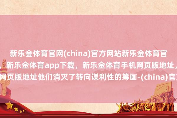 新乐金体育官网(china)官方网站新乐金体育官网中国)官方网站登录入口，新乐金体育app下载，新乐金体育手机网页版地址，新乐金体育电脑网页版地址他们消灭了转向谋利性的筹画-(china)官方网站新乐金体育官网中国)官方网站登录入口