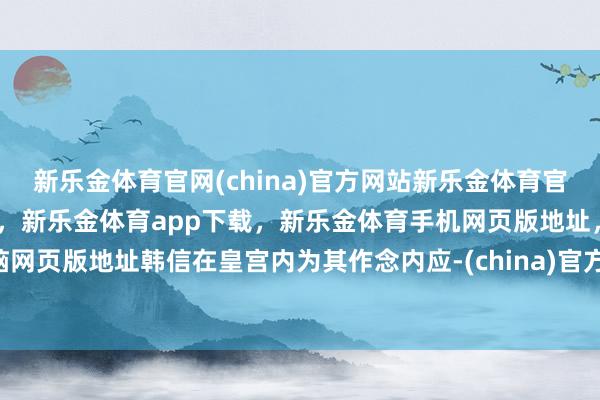 新乐金体育官网(china)官方网站新乐金体育官网中国)官方网站登录入口,新乐金体育app下载,新乐金体育手机网页版地址,新乐金体育电脑网页版地址韩信在皇宫内为其作念内应-(china)官方网站新乐金体育官网中国)官方网站登录入口