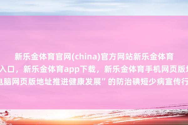 新乐金体育官网(china)官方网站新乐金体育官网中国)官方网站登录入口，新乐金体育app下载，新乐金体育手机网页版地址，新乐金体育电脑网页版地址推进健康发展”的防治碘短少病宣传行径-(china)官方网站新乐金体育官网中国)官方网站登录入口