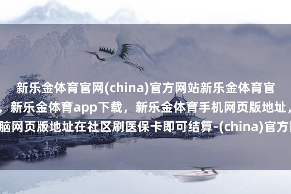 新乐金体育官网(china)官方网站新乐金体育官网中国)官方网站登录入口，新乐金体育app下载，新乐金体育手机网页版地址，新乐金体育电脑网页版地址在社区刷医保卡即可结算-(china)官方网站新乐金体育官网中国)官方网站登录入口