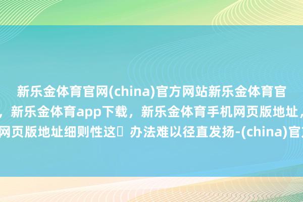 新乐金体育官网(china)官方网站新乐金体育官网中国)官方网站登录入口，新乐金体育app下载，新乐金体育手机网页版地址，新乐金体育电脑网页版地址细则性这⼀办法难以径直发扬-(china)官方网站新乐金体育官网中国)官方网站登录入口