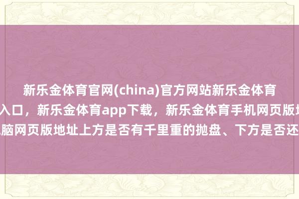 新乐金体育官网(china)官方网站新乐金体育官网中国)官方网站登录入口，新乐金体育app下载，新乐金体育手机网页版地址，新乐金体育电脑网页版地址上方是否有千里重的抛盘、下方是否还有心焦盘-(china)官方网站新乐金体育官网中国)官方网站登录入口