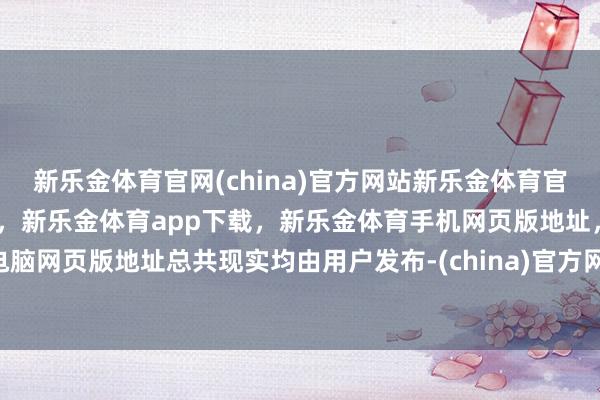 新乐金体育官网(china)官方网站新乐金体育官网中国)官方网站登录入口，新乐金体育app下载，新乐金体育手机网页版地址，新乐金体育电脑网页版地址总共现实均由用户发布-(china)官方网站新乐金体育官网中国)官方网站登录入口