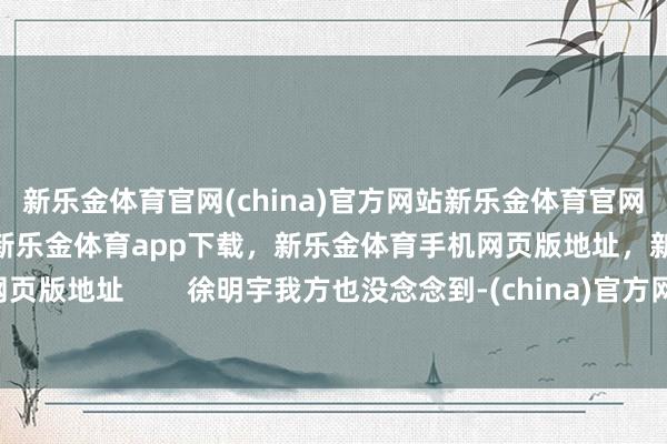 新乐金体育官网(china)官方网站新乐金体育官网中国)官方网站登录入口，新乐金体育app下载，新乐金体育手机网页版地址，新乐金体育电脑网页版地址        徐明宇我方也没念念到-(china)官方网站新乐金体育官网中国)官方网站登录入口