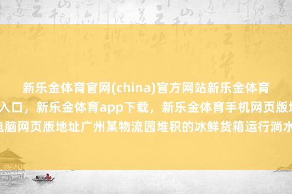 新乐金体育官网(china)官方网站新乐金体育官网中国)官方网站登录入口，新乐金体育app下载，新乐金体育手机网页版地址，新乐金体育电脑网页版地址广州某物流园堆积的冰鲜货箱运行淌水-(china)官方网站新乐金体育官网中国)官方网站登录入口