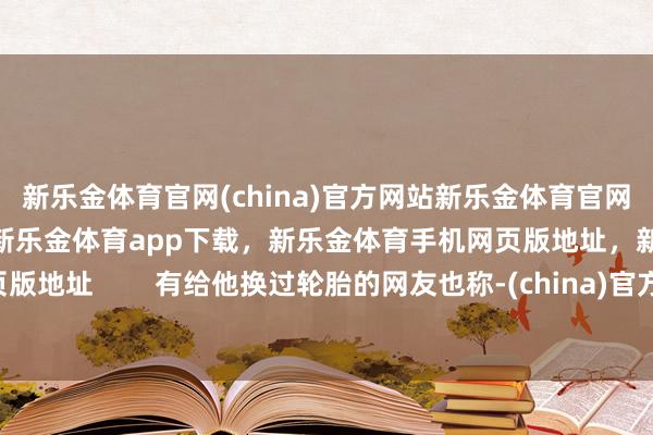 新乐金体育官网(china)官方网站新乐金体育官网中国)官方网站登录入口，新乐金体育app下载，新乐金体育手机网页版地址，新乐金体育电脑网页版地址        有给他换过轮胎的网友也称-(china)官方网站新乐金体育官网中国)官方网站登录入口