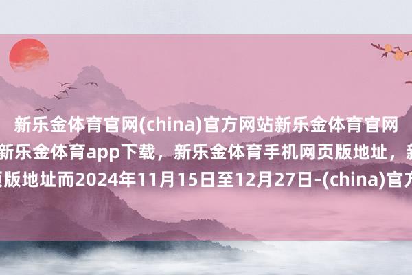 新乐金体育官网(china)官方网站新乐金体育官网中国)官方网站登录入口，新乐金体育app下载，新乐金体育手机网页版地址，新乐金体育电脑网页版地址　　而2024年11月15日至12月27日-(china)官方网站新乐金体育官网中国)官方网站登录入口