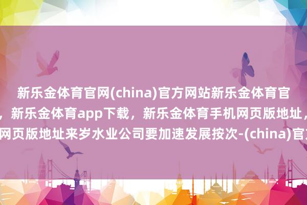 新乐金体育官网(china)官方网站新乐金体育官网中国)官方网站登录入口，新乐金体育app下载，新乐金体育手机网页版地址，新乐金体育电脑网页版地址来岁水业公司要加速发展按次-(china)官方网站新乐金体育官网中国)官方网站登录入口