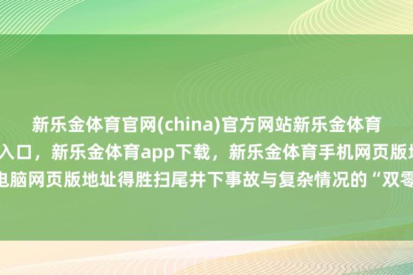 新乐金体育官网(china)官方网站新乐金体育官网中国)官方网站登录入口，新乐金体育app下载，新乐金体育手机网页版地址，新乐金体育电脑网页版地址得胜扫尾井下事故与复杂情况的“双零”筹谋-(china)官方网站新乐金体育官网中国)官方网站登录入口