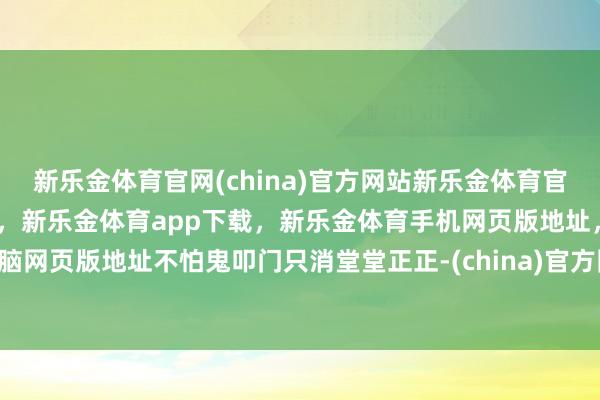新乐金体育官网(china)官方网站新乐金体育官网中国)官方网站登录入口，新乐金体育app下载，新乐金体育手机网页版地址，新乐金体育电脑网页版地址不怕鬼叩门只消堂堂正正-(china)官方网站新乐金体育官网中国)官方网站登录入口