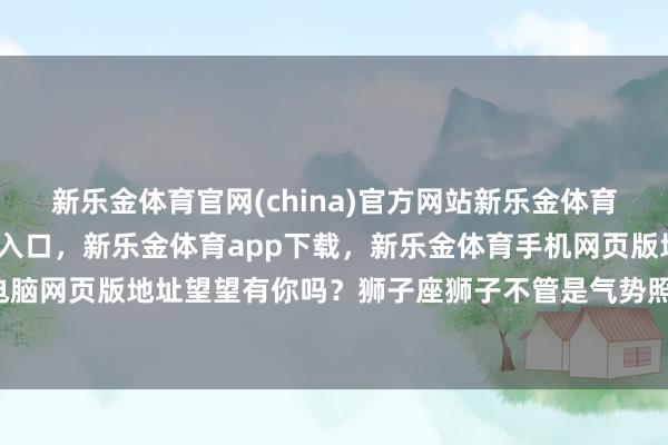 新乐金体育官网(china)官方网站新乐金体育官网中国)官方网站登录入口，新乐金体育app下载，新乐金体育手机网页版地址，新乐金体育电脑网页版地址望望有你吗？狮子座狮子不管是气势照旧实力-(china)官方网站新乐金体育官网中国)官方网站登录入口