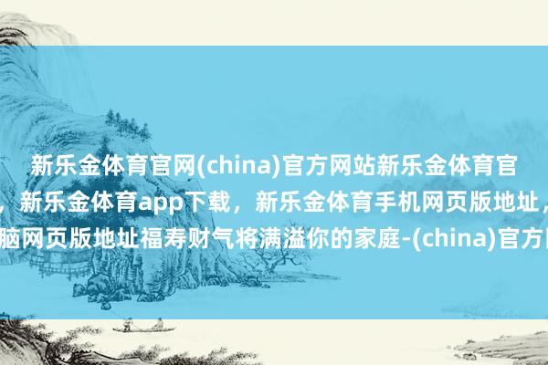 新乐金体育官网(china)官方网站新乐金体育官网中国)官方网站登录入口，新乐金体育app下载，新乐金体育手机网页版地址，新乐金体育电脑网页版地址福寿财气将满溢你的家庭-(china)官方网站新乐金体育官网中国)官方网站登录入口
