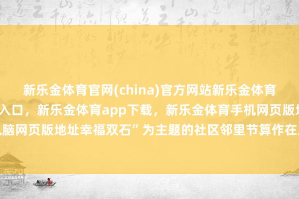 新乐金体育官网(china)官方网站新乐金体育官网中国)官方网站登录入口，新乐金体育app下载，新乐金体育手机网页版地址，新乐金体育电脑网页版地址幸福双石”为主题的社区邻里节算作在此拉开帷幕-(china)官方网站新乐金体育官网中国)官方网站登录入口