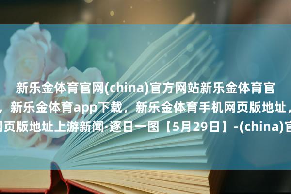 新乐金体育官网(china)官方网站新乐金体育官网中国)官方网站登录入口，新乐金体育app下载，新乐金体育手机网页版地址，新乐金体育电脑网页版地址上游新闻·逐日一图【5月29日】-(china)官方网站新乐金体育官网中国)官方网站登录入口