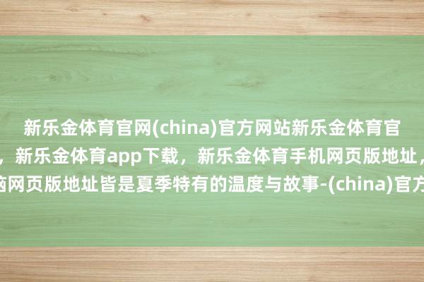 新乐金体育官网(china)官方网站新乐金体育官网中国)官方网站登录入口，新乐金体育app下载，新乐金体育手机网页版地址，新乐金体育电脑网页版地址皆是夏季特有的温度与故事-(china)官方网站新乐金体育官网中国)官方网站登录入口