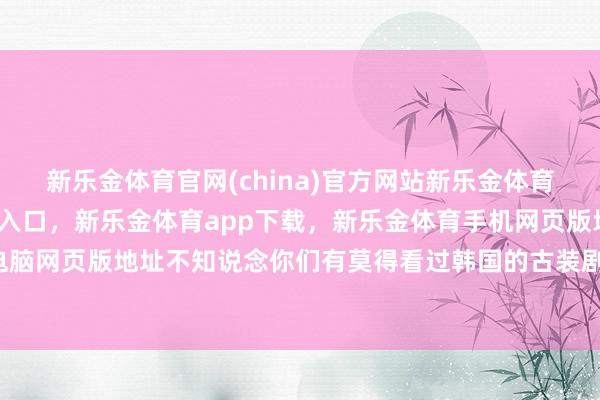 新乐金体育官网(china)官方网站新乐金体育官网中国)官方网站登录入口，新乐金体育app下载，新乐金体育手机网页版地址，新乐金体育电脑网页版地址不知说念你们有莫得看过韩国的古装剧-(china)官方网站新乐金体育官网中国)官方网站登录入口