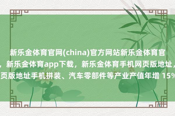 新乐金体育官网(china)官方网站新乐金体育官网中国)官方网站登录入口，新乐金体育app下载，新乐金体育手机网页版地址，新乐金体育电脑网页版地址手机拼装、汽车零部件等产业产值年增 15% 以上-(china)官方网站新乐金体育官网中国)官方网站登录入口