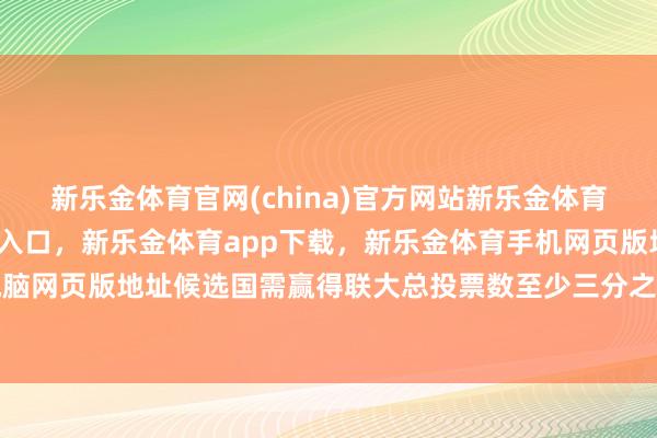新乐金体育官网(china)官方网站新乐金体育官网中国)官方网站登录入口，新乐金体育app下载，新乐金体育手机网页版地址，新乐金体育电脑网页版地址候选国需赢得联大总投票数至少三分之二能力当选-(china)官方网站新乐金体育官网中国)官方网站登录入口