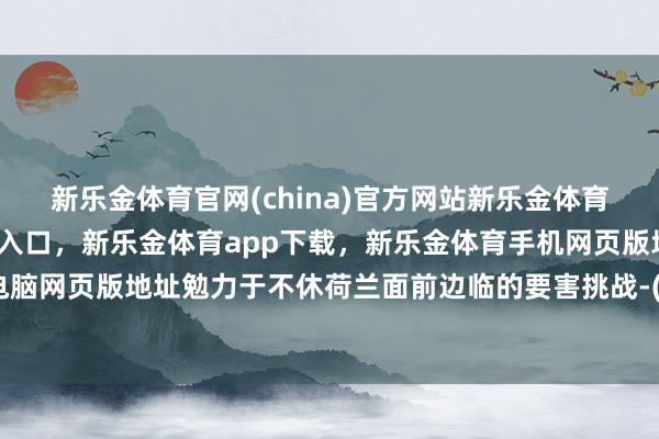 新乐金体育官网(china)官方网站新乐金体育官网中国)官方网站登录入口，新乐金体育app下载，新乐金体育手机网页版地址，新乐金体育电脑网页版地址勉力于不休荷兰面前边临的要害挑战-(china)官方网站新乐金体育官网中国)官方网站登录入口