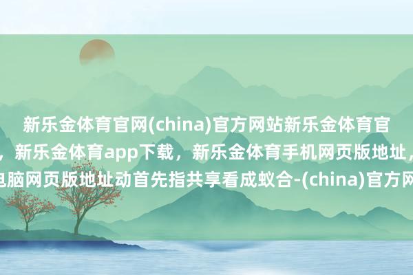 新乐金体育官网(china)官方网站新乐金体育官网中国)官方网站登录入口，新乐金体育app下载，新乐金体育手机网页版地址，新乐金体育电脑网页版地址动首先指共享看成蚁合-(china)官方网站新乐金体育官网中国)官方网站登录入口