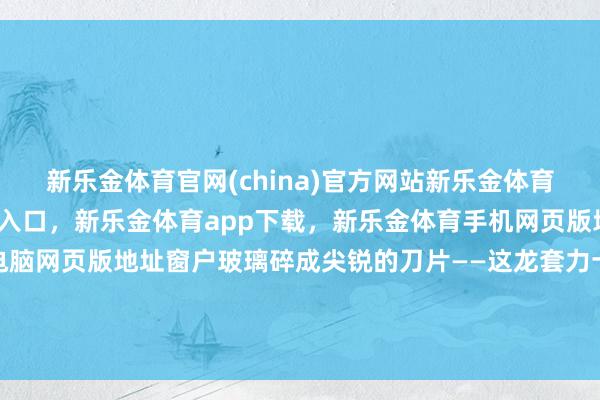新乐金体育官网(china)官方网站新乐金体育官网中国)官方网站登录入口，新乐金体育app下载，新乐金体育手机网页版地址，新乐金体育电脑网页版地址窗户玻璃碎成尖锐的刀片——这龙套力十足不输火箭弹-(china)官方网站新乐金体育官网中国)官方网站登录入口