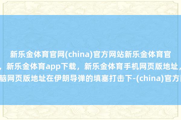 新乐金体育官网(china)官方网站新乐金体育官网中国)官方网站登录入口，新乐金体育app下载，新乐金体育手机网页版地址，新乐金体育电脑网页版地址在伊朗导弹的填塞打击下-(china)官方网站新乐金体育官网中国)官方网站登录入口