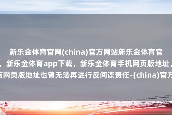 新乐金体育官网(china)官方网站新乐金体育官网中国)官方网站登录入口,新乐金体育app下载,新乐金体育手机网页版地址,新乐金体育电脑网页版地址也曾无法再进行反间谍责任-(china)官方网站新乐金体育官网中国)官方网站登录入口