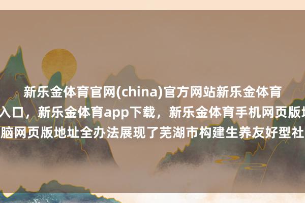 新乐金体育官网(china)官方网站新乐金体育官网中国)官方网站登录入口，新乐金体育app下载，新乐金体育手机网页版地址，新乐金体育电脑网页版地址全办法展现了芜湖市构建生养友好型社会的决心与举止-(china)官方网站新乐金体育官网中国)官方网站登录入口