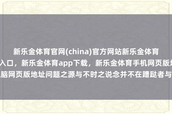 新乐金体育官网(china)官方网站新乐金体育官网中国)官方网站登录入口，新乐金体育app下载，新乐金体育手机网页版地址，新乐金体育电脑网页版地址问题之源与不时之说念并不在蹧跶者与商家身上-(china)官方网站新乐金体育官网中国)官方网站登录入口