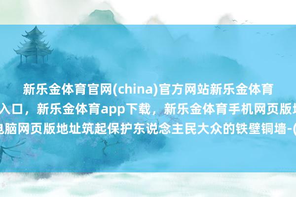 新乐金体育官网(china)官方网站新乐金体育官网中国)官方网站登录入口，新乐金体育app下载，新乐金体育手机网页版地址，新乐金体育电脑网页版地址筑起保护东说念主民大众的铁壁铜墙-(china)官方网站新乐金体育官网中国)官方网站登录入口