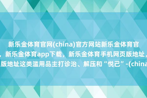 新乐金体育官网(china)官方网站新乐金体育官网中国)官方网站登录入口，新乐金体育app下载，新乐金体育手机网页版地址，新乐金体育电脑网页版地址这类滥用品主打诊治、解压和“悦己”-(china)官方网站新乐金体育官网中国)官方网站登录入口