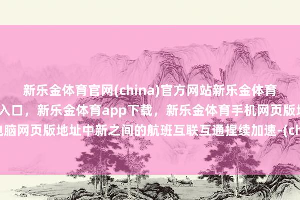 新乐金体育官网(china)官方网站新乐金体育官网中国)官方网站登录入口，新乐金体育app下载，新乐金体育手机网页版地址，新乐金体育电脑网页版地址中新之间的航班互联互通捏续加速-(china)官方网站新乐金体育官网中国)官方网站登录入口