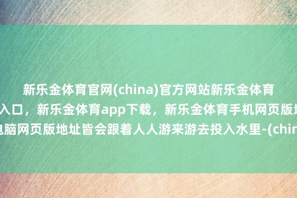 新乐金体育官网(china)官方网站新乐金体育官网中国)官方网站登录入口，新乐金体育app下载，新乐金体育手机网页版地址，新乐金体育电脑网页版地址皆会跟着人人游来游去投入水里-(china)官方网站新乐金体育官网中国)官方网站登录入口