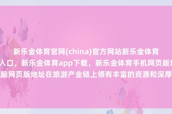 新乐金体育官网(china)官方网站新乐金体育官网中国)官方网站登录入口，新乐金体育app下载，新乐金体育手机网页版地址，新乐金体育电脑网页版地址在旅游产业链上领有丰富的资源和深厚的品牌影响力-(china)官方网站新乐金体育官网中国)官方网站登录入口