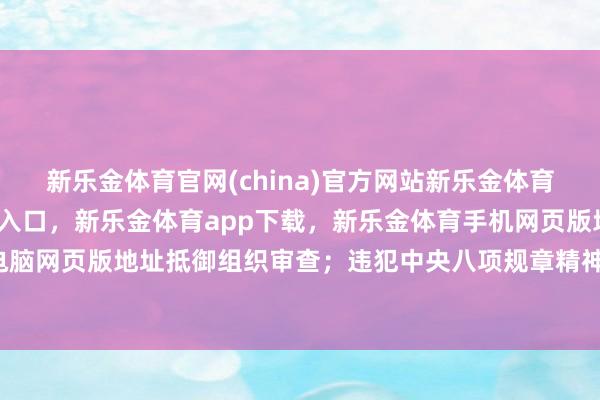 新乐金体育官网(china)官方网站新乐金体育官网中国)官方网站登录入口，新乐金体育app下载，新乐金体育手机网页版地址，新乐金体育电脑网页版地址抵御组织审查；违犯中央八项规章精神-(china)官方网站新乐金体育官网中国)官方网站登录入口