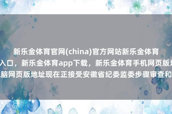 新乐金体育官网(china)官方网站新乐金体育官网中国)官方网站登录入口，新乐金体育app下载，新乐金体育手机网页版地址，新乐金体育电脑网页版地址现在正接受安徽省纪委监委步骤审查和监察走访-(china)官方网站新乐金体育官网中国)官方网站登录入口