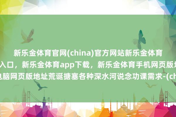 新乐金体育官网(china)官方网站新乐金体育官网中国)官方网站登录入口，新乐金体育app下载，新乐金体育手机网页版地址，新乐金体育电脑网页版地址荒诞搪塞各种深水河说念功课需求-(china)官方网站新乐金体育官网中国)官方网站登录入口
