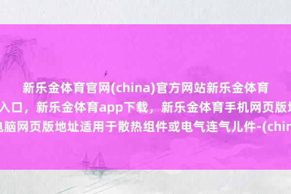 新乐金体育官网(china)官方网站新乐金体育官网中国)官方网站登录入口，新乐金体育app下载，新乐金体育手机网页版地址，新乐金体育电脑网页版地址适用于散热组件或电气连气儿件-(china)官方网站新乐金体育官网中国)官方网站登录入口