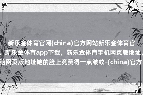 新乐金体育官网(china)官方网站新乐金体育官网中国)官方网站登录入口，新乐金体育app下载，新乐金体育手机网页版地址，新乐金体育电脑网页版地址她的脸上竟莫得一点皱纹-(china)官方网站新乐金体育官网中国)官方网站登录入口