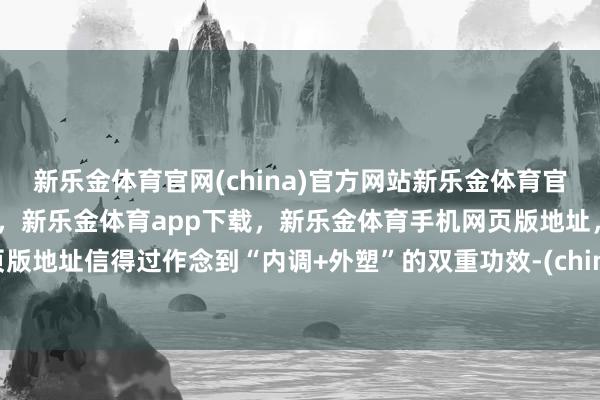 新乐金体育官网(china)官方网站新乐金体育官网中国)官方网站登录入口，新乐金体育app下载，新乐金体育手机网页版地址，新乐金体育电脑网页版地址信得过作念到“内调+外塑”的双重功效-(china)官方网站新乐金体育官网中国)官方网站登录入口