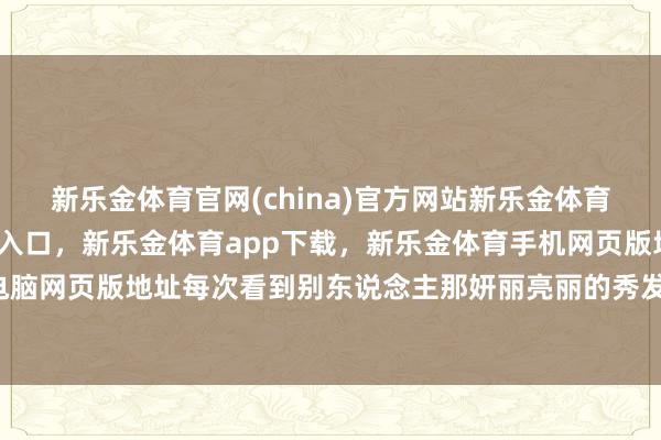 新乐金体育官网(china)官方网站新乐金体育官网中国)官方网站登录入口，新乐金体育app下载，新乐金体育手机网页版地址，新乐金体育电脑网页版地址每次看到别东说念主那妍丽亮丽的秀发-(china)官方网站新乐金体育官网中国)官方网站登录入口