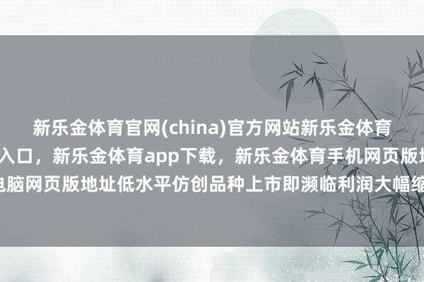 新乐金体育官网(china)官方网站新乐金体育官网中国)官方网站登录入口，新乐金体育app下载，新乐金体育手机网页版地址，新乐金体育电脑网页版地址低水平仿创品种上市即濒临利润大幅缩水-(china)官方网站新乐金体育官网中国)官方网站登录入口